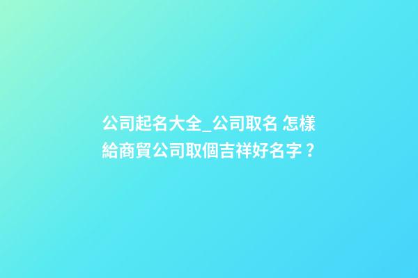 公司起名大全_公司取名 怎樣給商貿公司取個吉祥好名字？